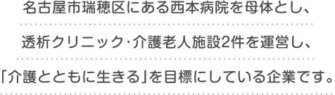 名古屋市瑞穂区にある西本病院を母体とし、
					透析クリニック・介護老人施設2件を運営し、
					「介護とともに生きる」を目標にしている企業です。