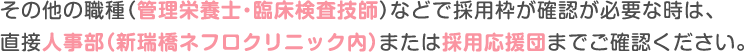 その他の職種（管理栄養士・臨床検査技師）などで採用枠が確認が必要な時は、
						直接人事部（新瑞橋ネフロクリニック内）または採用応援団までご確認ください。