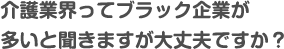 介護業界ってブラック企業が多いと聞きますが大丈夫ですか？