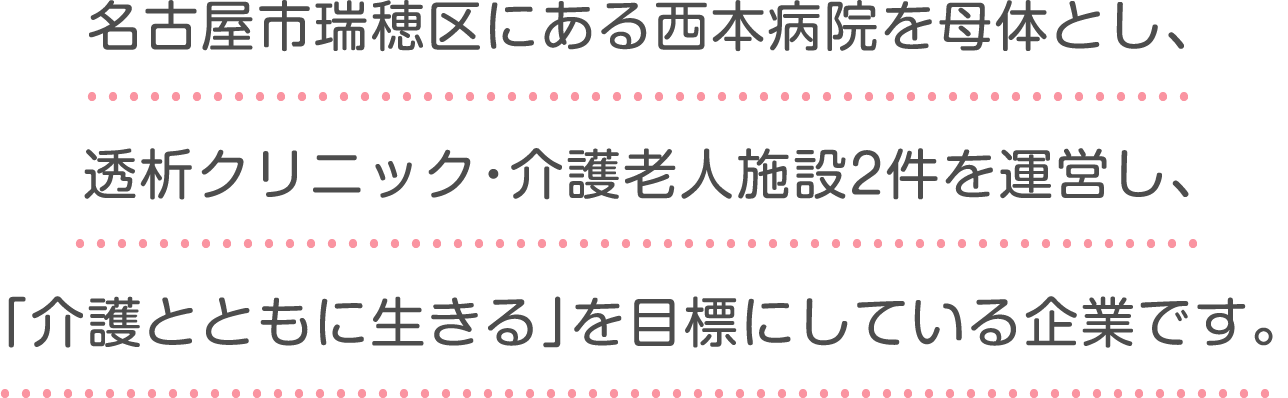 名古屋市瑞穂区にある西本病院を母体とし、
					透析クリニック・介護老人施設2件を運営し、
					「介護とともに生きる」を目標にしている企業です。