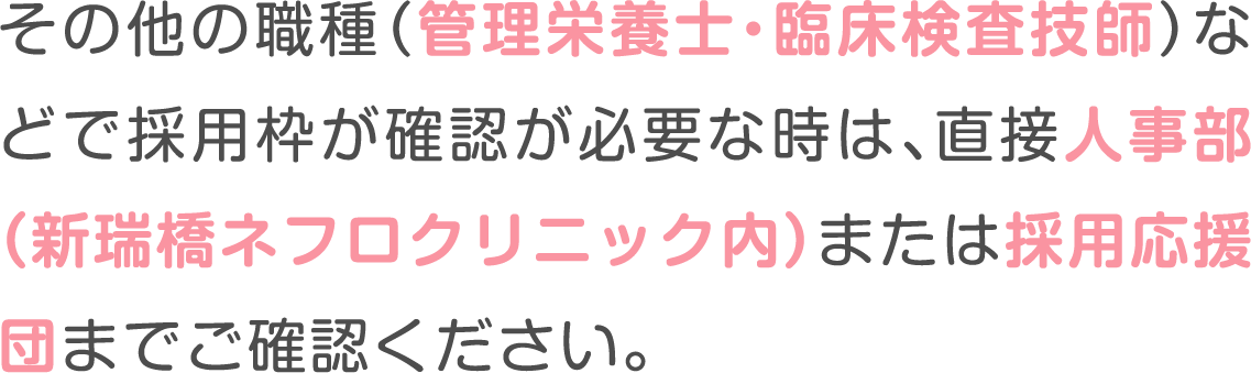 その他の職種（管理栄養士・臨床検査技師）などで採用枠が確認が必要な時は、
						直接人事部（新瑞橋ネフロクリニック内）または採用応援団までご確認ください。