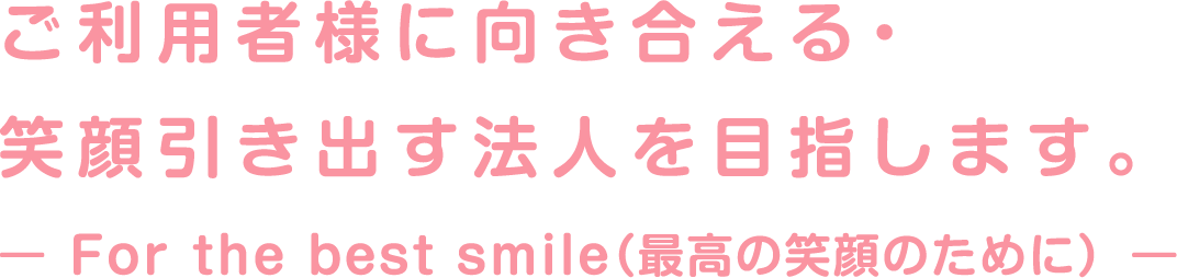ご利用者様に向き合える・笑顔引き出す法人を目指します。- For the best smile（最高の笑顔のために）-