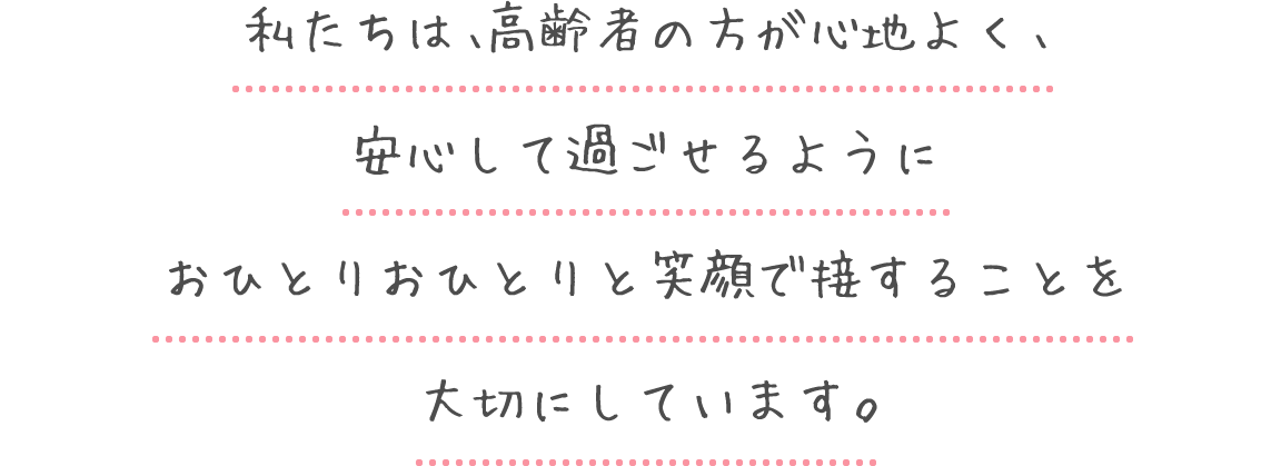 私たちは、高齢者の方が心地よく、安心して過ごせるように
						おひとりおひとりと笑顔で接することを大切にしています。