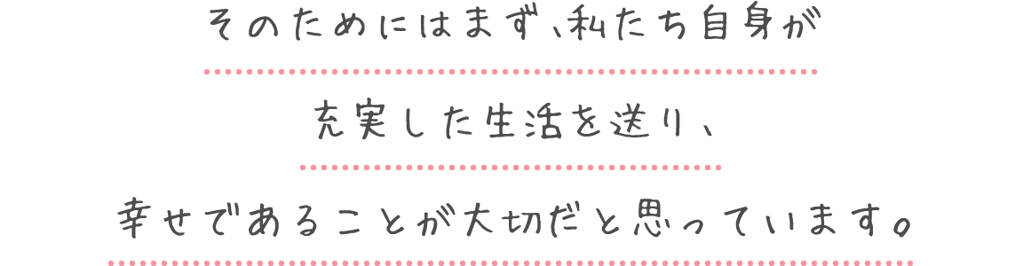 そのためにはまず、私たち自身が充実した生活を送り、幸せであることが大切だと思っています。