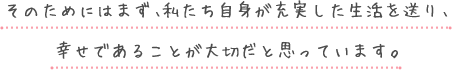 そのためにはまず、私たち自身が充実した生活を送り、幸せであることが大切だと思っています。