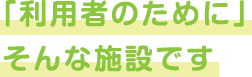 「利用者のために」そんな施設です